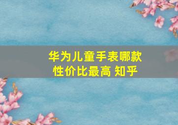 华为儿童手表哪款性价比最高 知乎